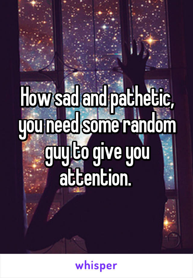 How sad and pathetic, you need some random guy to give you attention. 