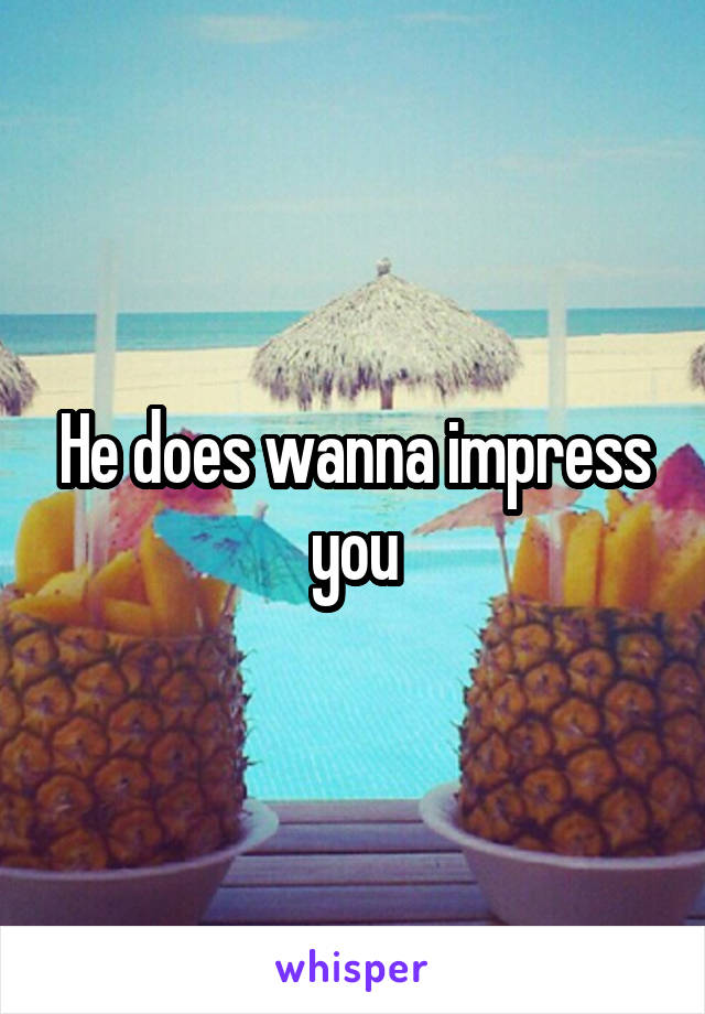 He does wanna impress you