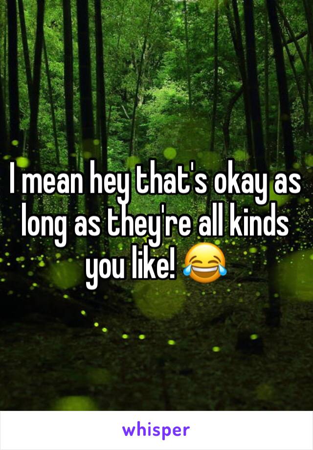 I mean hey that's okay as long as they're all kinds you like! 😂