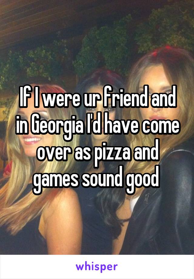 If I were ur friend and in Georgia I'd have come over as pizza and games sound good 