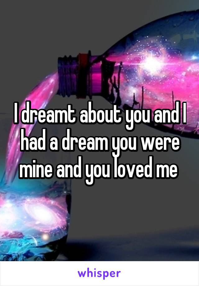 I dreamt about you and I had a dream you were mine and you loved me 