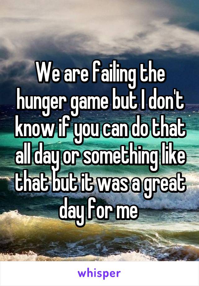 We are failing the hunger game but I don't know if you can do that all day or something like that but it was a great day for me 