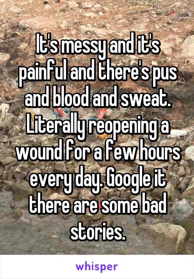 It's messy and it's painful and there's pus and blood and sweat. Literally reopening a wound for a few hours every day. Google it there are some bad stories.