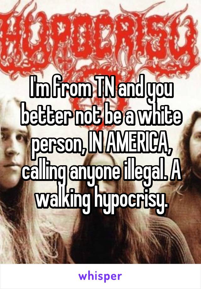 I'm from TN and you better not be a white person, IN AMERICA, calling anyone illegal. A walking hypocrisy.