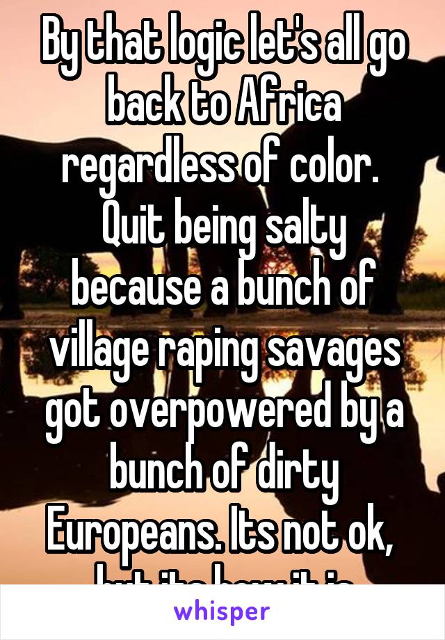 By that logic let's all go back to Africa regardless of color. 
Quit being salty because a bunch of village raping savages got overpowered by a bunch of dirty Europeans. Its not ok,  but its how it is