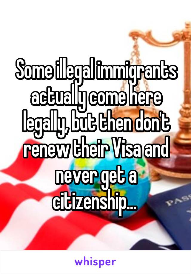 Some illegal immigrants actually come here legally, but then don't renew their Visa and never get a citizenship... 