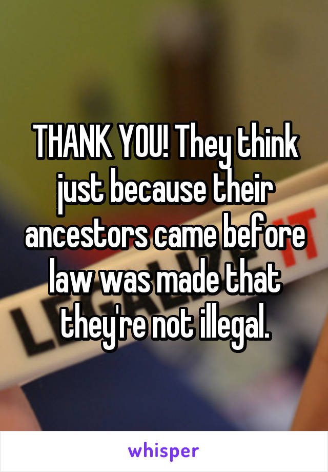 THANK YOU! They think just because their ancestors came before law was made that they're not illegal.