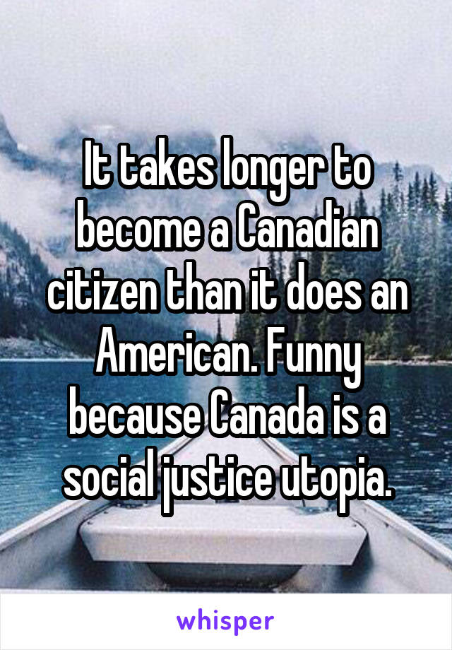 It takes longer to become a Canadian citizen than it does an American. Funny because Canada is a social justice utopia.