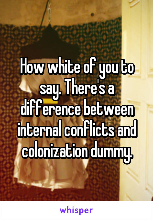 How white of you to say. There's a difference between internal conflicts and colonization dummy.