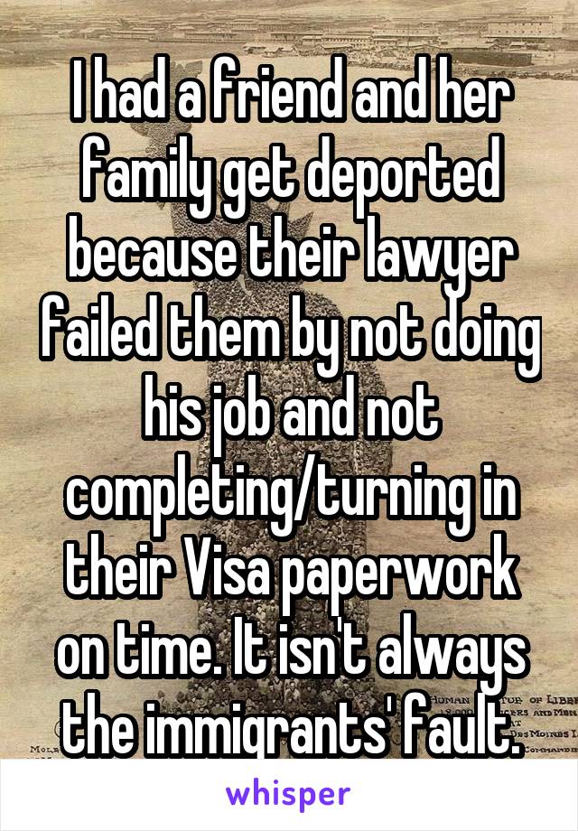 I had a friend and her family get deported because their lawyer failed them by not doing his job and not completing/turning in their Visa paperwork on time. It isn't always the immigrants' fault.