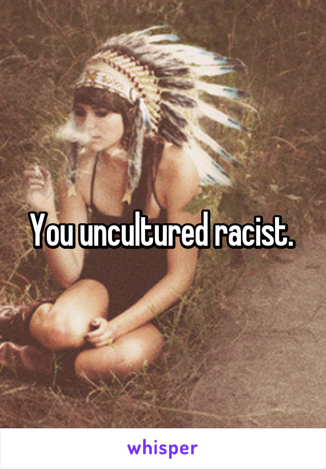 You uncultured racist. 