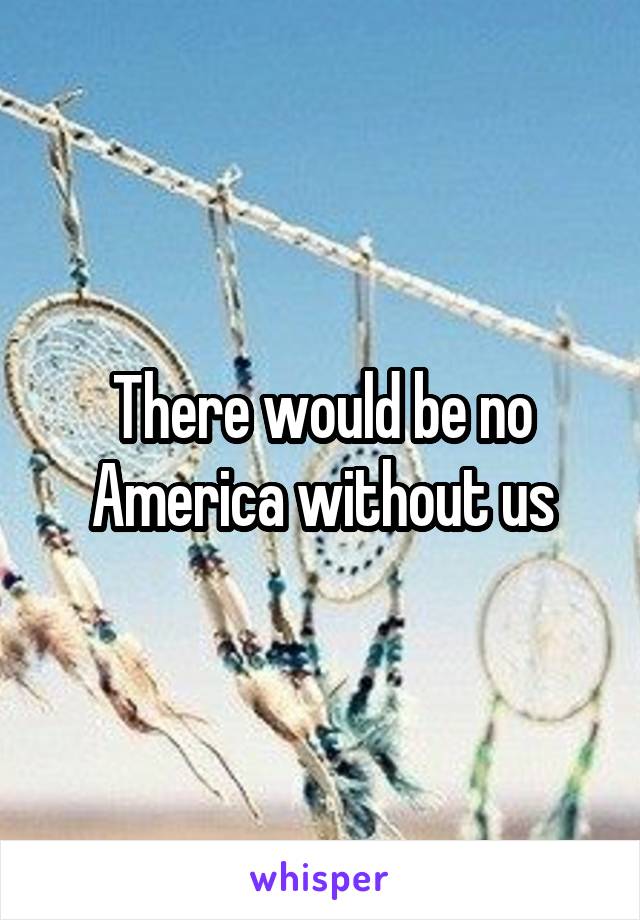 There would be no America without us