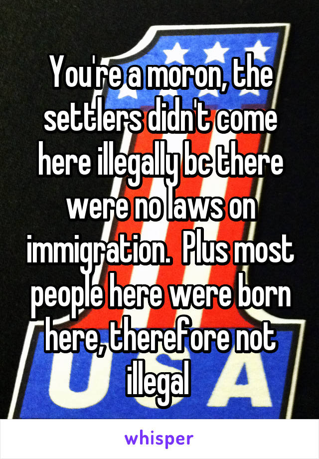 You're a moron, the settlers didn't come here illegally bc there were no laws on immigration.  Plus most people here were born here, therefore not illegal 