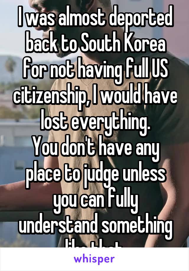 I was almost deported back to South Korea for not having full US citizenship, I would have lost everything.
You don't have any place to judge unless you can fully understand something like that.