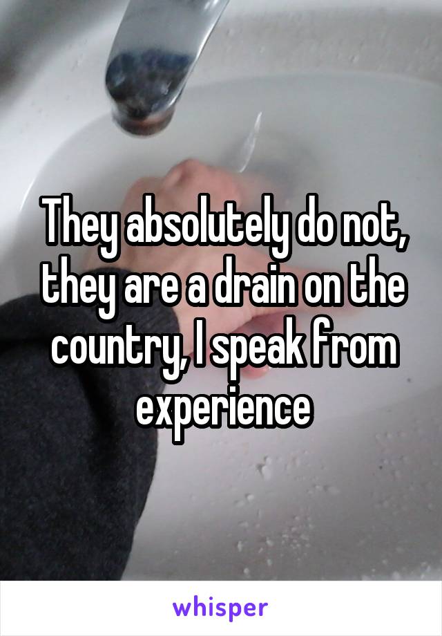 They absolutely do not, they are a drain on the country, I speak from experience