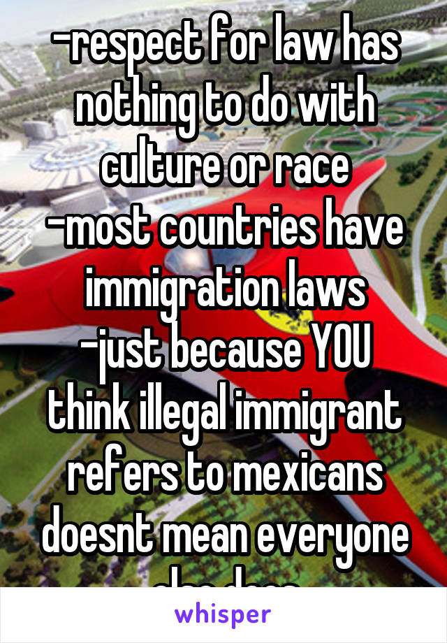 -respect for law has nothing to do with culture or race
-most countries have immigration laws
-just because YOU think illegal immigrant refers to mexicans doesnt mean everyone else does