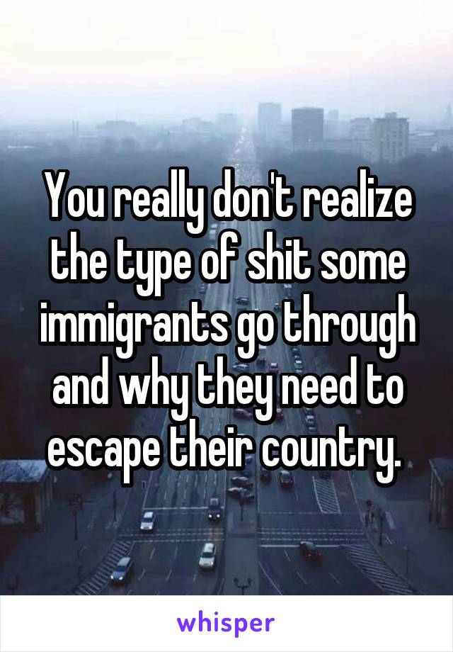 You really don't realize the type of shit some immigrants go through and why they need to escape their country. 