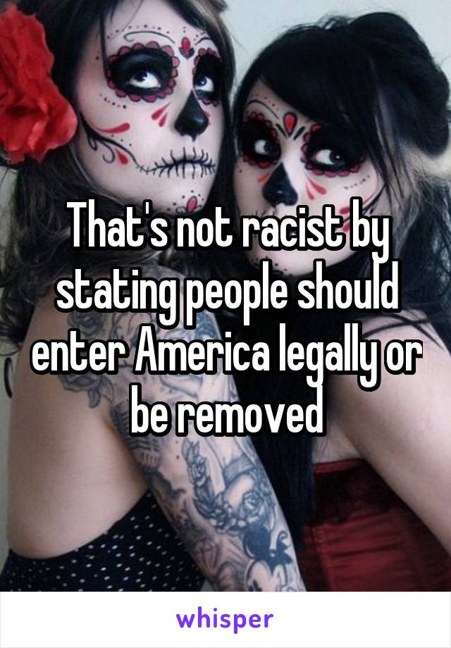 That's not racist by stating people should enter America legally or be removed