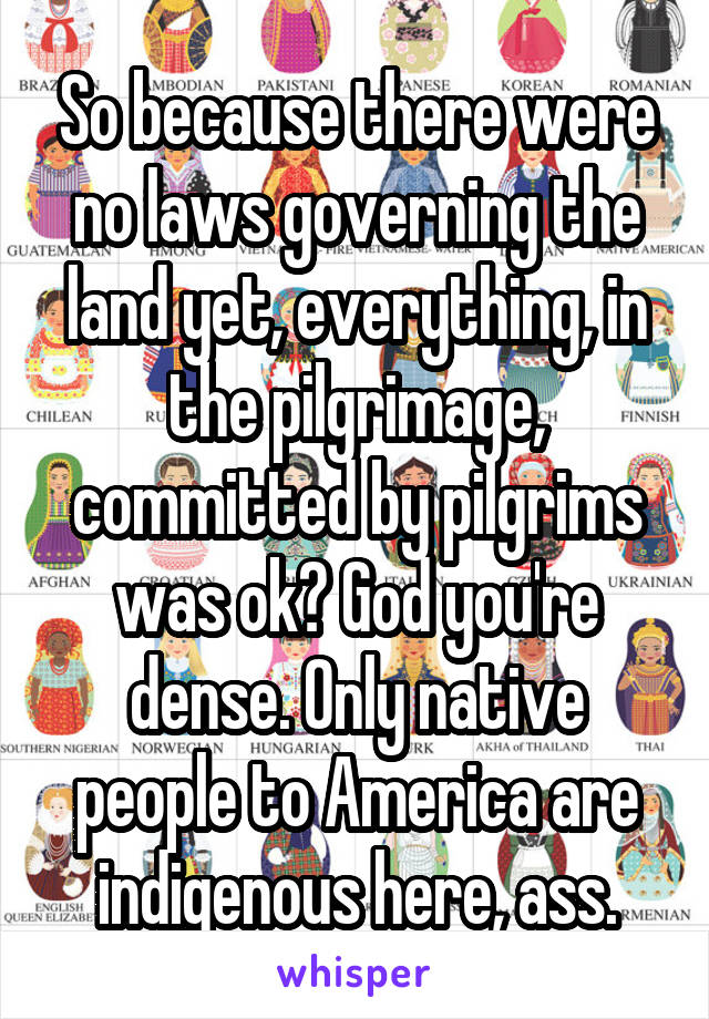 So because there were no laws governing the land yet, everything, in the pilgrimage, committed by pilgrims was ok? God you're dense. Only native people to America are indigenous here, ass.