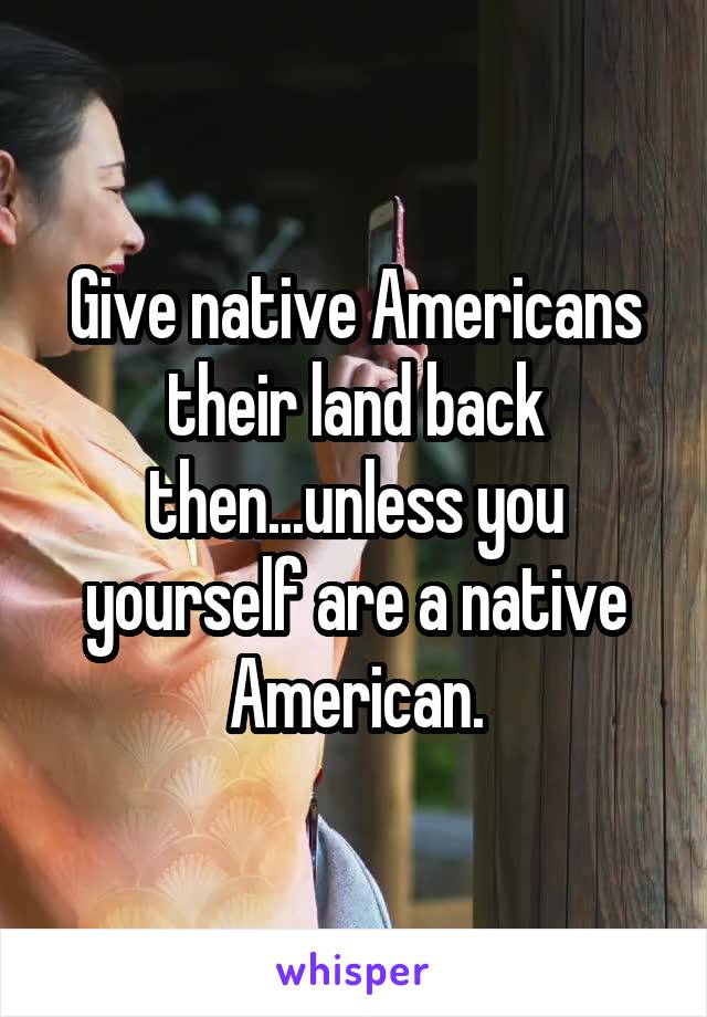 Give native Americans their land back then...unless you yourself are a native American.