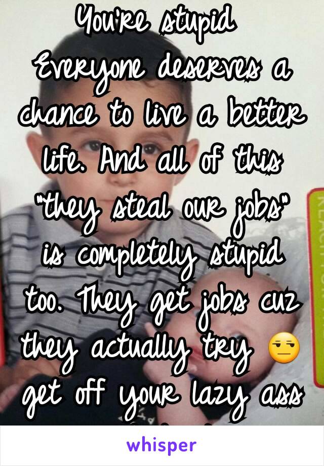 You're stupid 
Everyone deserves a chance to live a better life. And all of this "they steal our jobs" is completely stupid too. They get jobs cuz they actually try 😒 get off your lazy ass and do it 