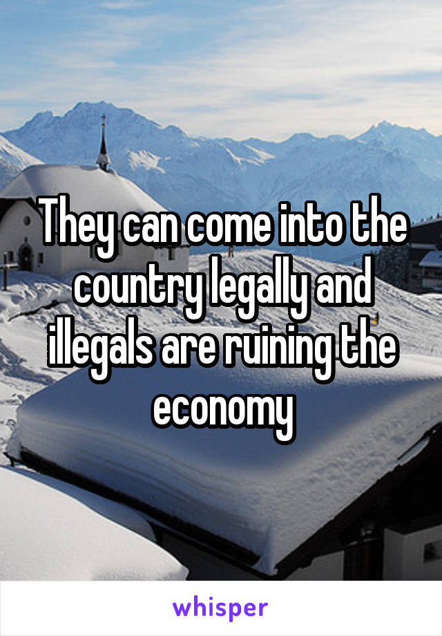 They can come into the country legally and illegals are ruining the economy