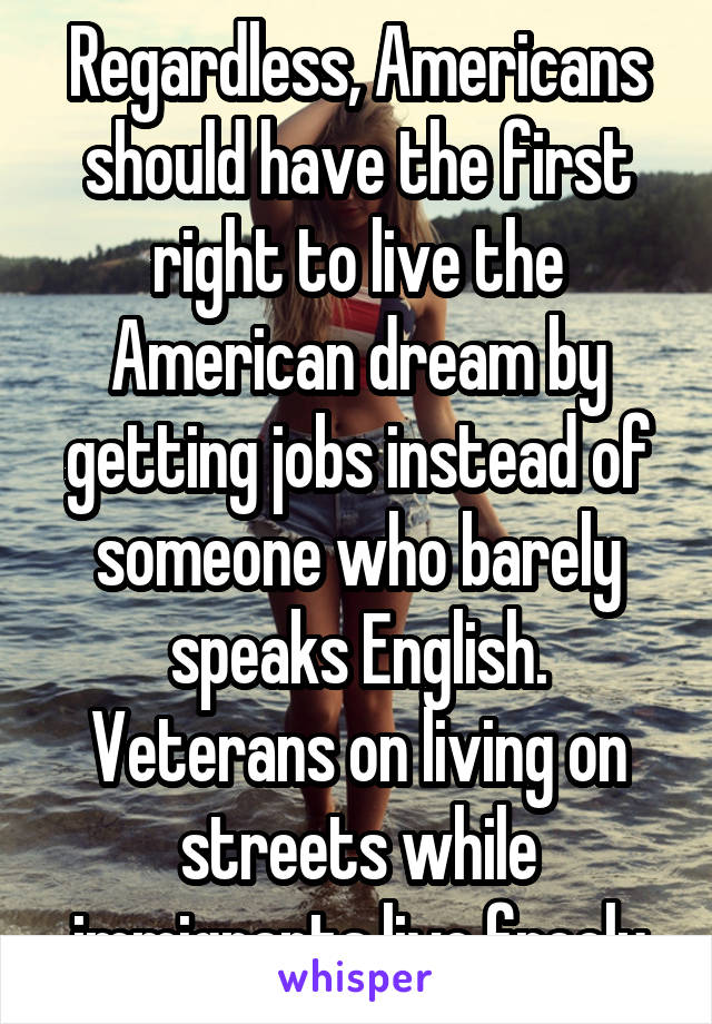 Regardless, Americans should have the first right to live the American dream by getting jobs instead of someone who barely speaks English. Veterans on living on streets while immigrants live freely