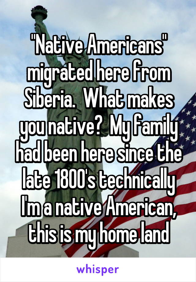 "Native Americans" migrated here from Siberia.  What makes you native?  My family had been here since the late 1800's technically I'm a native American, this is my home land