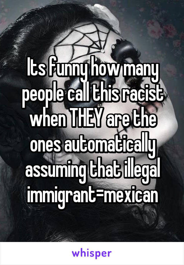 Its funny how many people call this racist when THEY are the ones automatically assuming that illegal immigrant=mexican