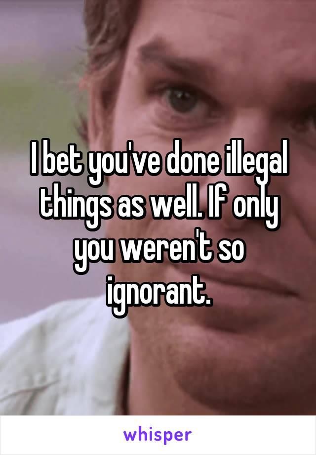 I bet you've done illegal things as well. If only you weren't so ignorant.