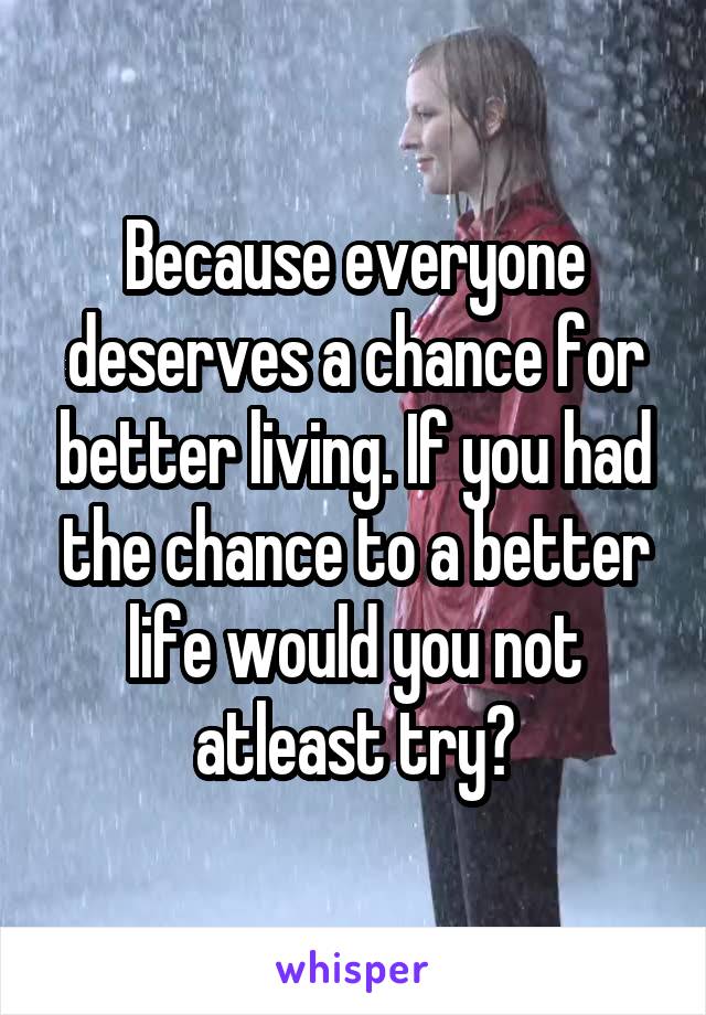 Because everyone deserves a chance for better living. If you had the chance to a better life would you not atleast try?