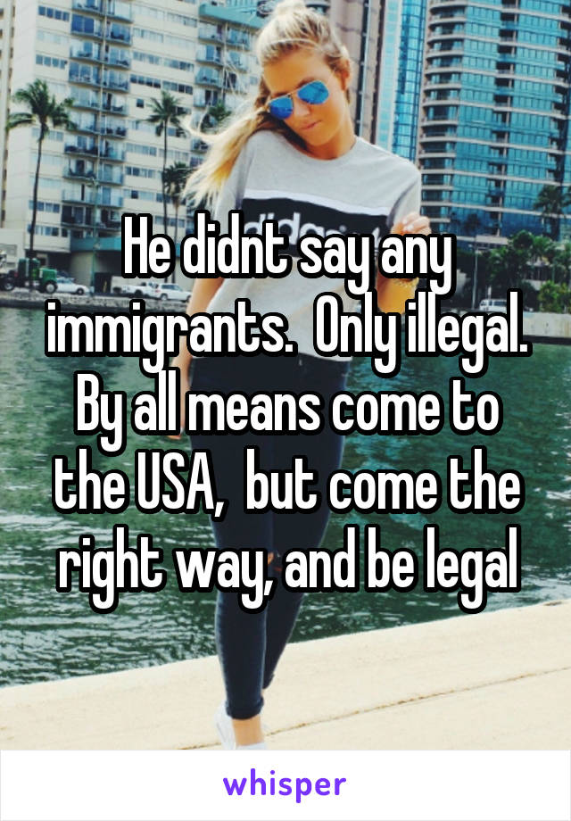 He didnt say any immigrants.  Only illegal. By all means come to the USA,  but come the right way, and be legal