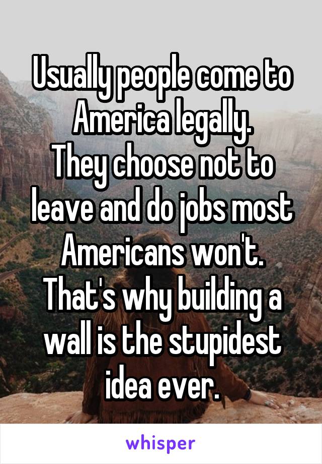 Usually people come to America legally.
They choose not to leave and do jobs most Americans won't.
That's why building a wall is the stupidest idea ever.