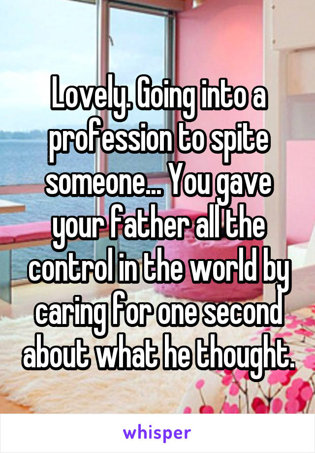 Lovely. Going into a profession to spite someone... You gave your father all the control in the world by caring for one second about what he thought.