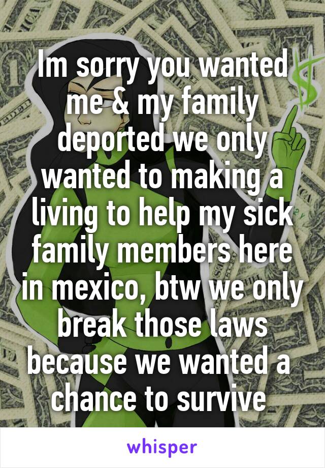 Im sorry you wanted me & my family deported we only wanted to making a living to help my sick family members here in mexico, btw we only break those laws because we wanted a  chance to survive 