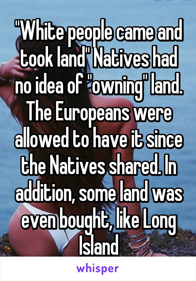 "White people came and took land" Natives had no idea of "owning" land. The Europeans were allowed to have it since the Natives shared. In addition, some land was even bought, like Long Island