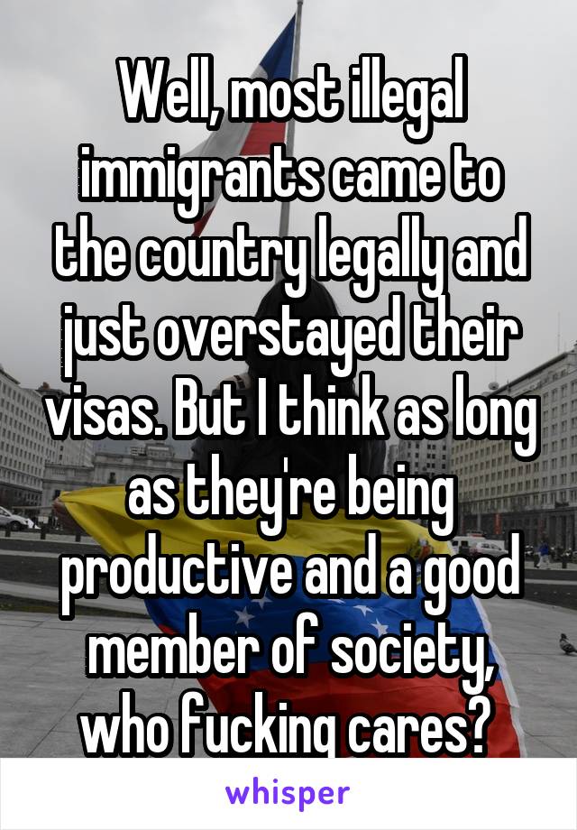 Well, most illegal immigrants came to the country legally and just overstayed their visas. But I think as long as they're being productive and a good member of society, who fucking cares? 