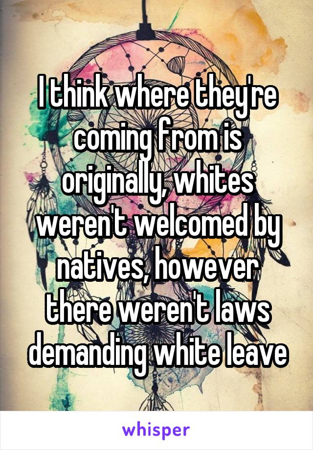 I think where they're coming from is originally, whites weren't welcomed by natives, however there weren't laws demanding white leave