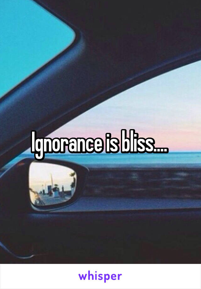 Ignorance is bliss.... 