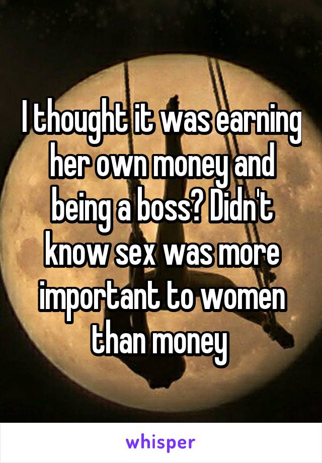 I thought it was earning her own money and being a boss? Didn't know sex was more important to women than money 