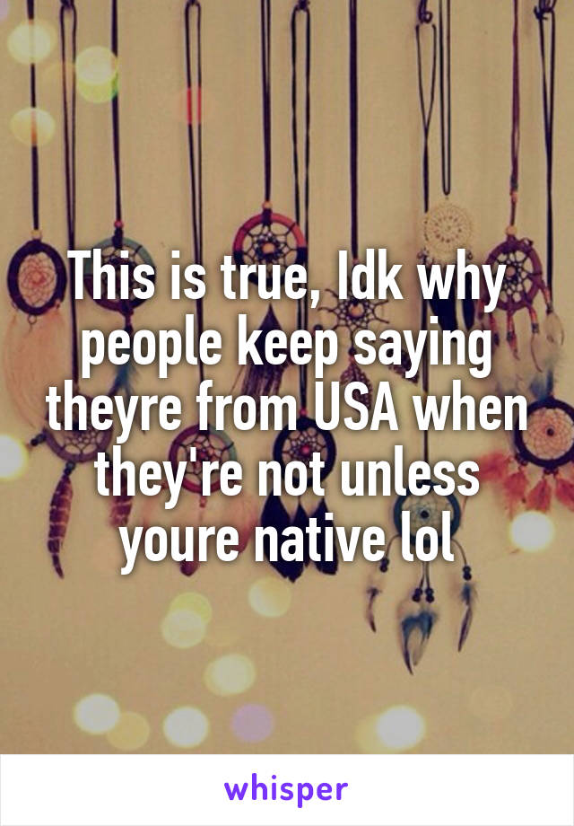 This is true, Idk why people keep saying theyre from USA when they're not unless youre native lol