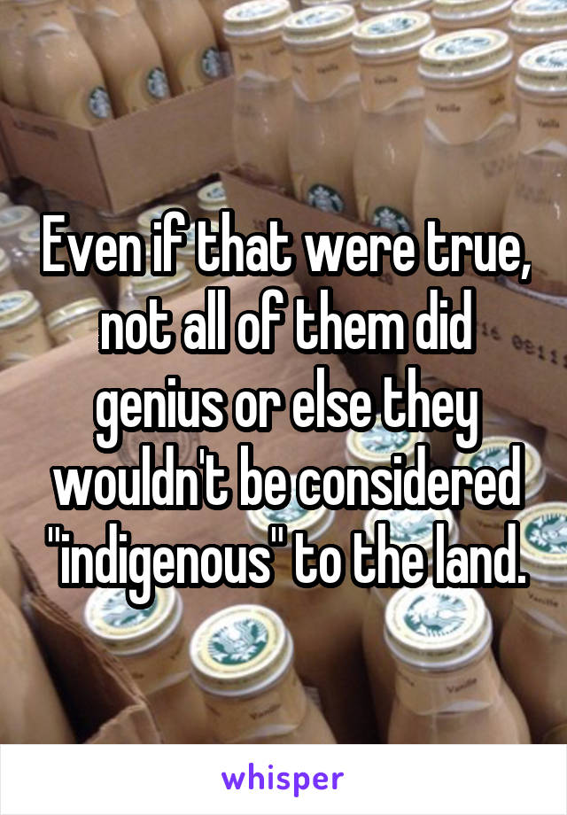 Even if that were true, not all of them did genius or else they wouldn't be considered "indigenous" to the land.