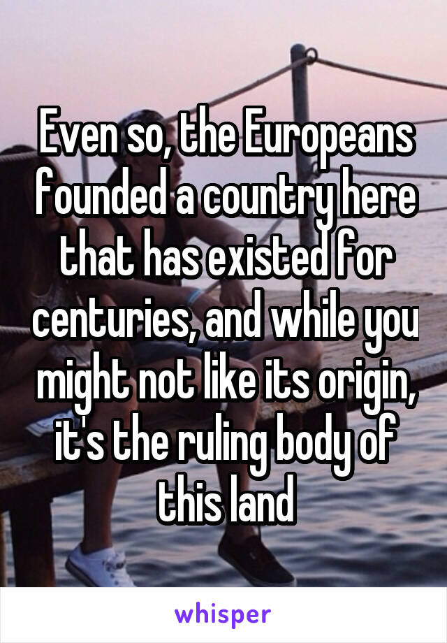 Even so, the Europeans founded a country here that has existed for centuries, and while you might not like its origin, it's the ruling body of this land