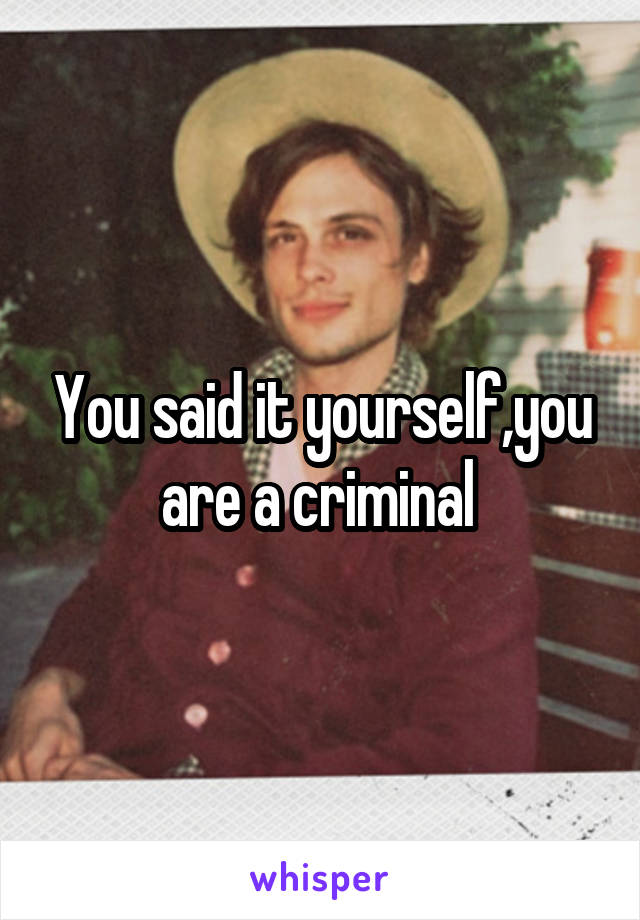 You said it yourself,you are a criminal 