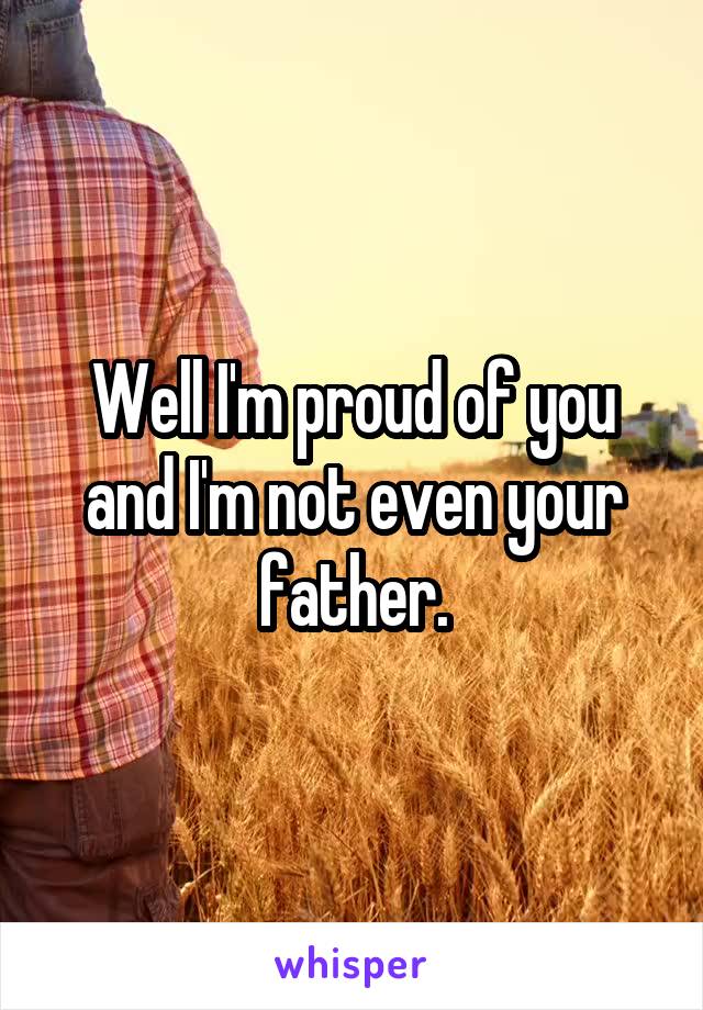 Well I'm proud of you and I'm not even your father.