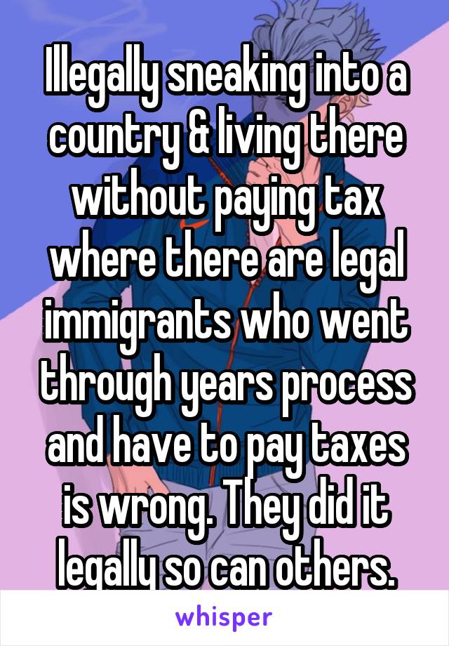 Illegally sneaking into a country & living there without paying tax where there are legal immigrants who went through years process and have to pay taxes is wrong. They did it legally so can others.