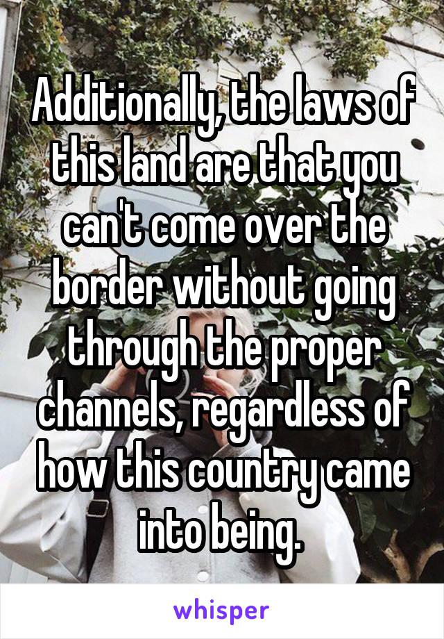 Additionally, the laws of this land are that you can't come over the border without going through the proper channels, regardless of how this country came into being. 