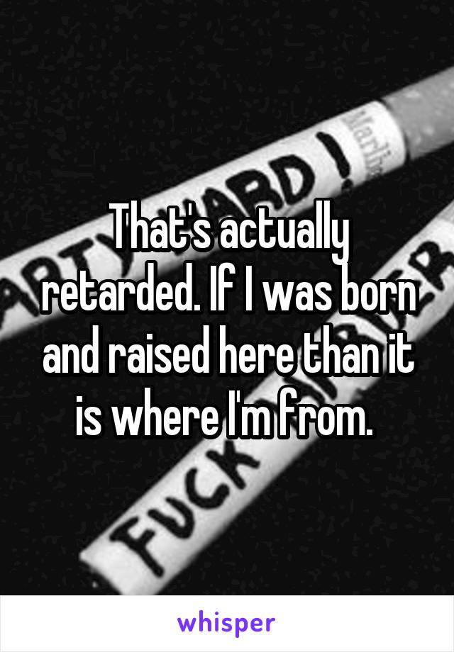 That's actually retarded. If I was born and raised here than it is where I'm from. 