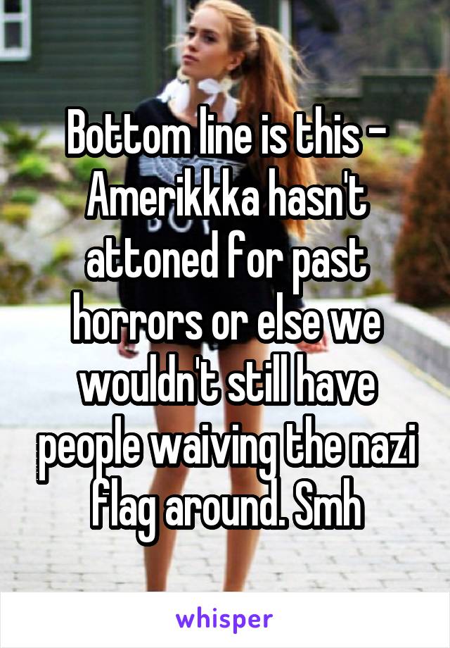 Bottom line is this - Amerikkka hasn't attoned for past horrors or else we wouldn't still have people waiving the nazi flag around. Smh