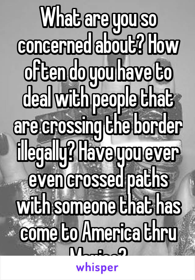 What are you so concerned about? How often do you have to deal with people that are crossing the border illegally? Have you ever even crossed paths with someone that has come to America thru Mexico?